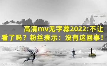 高清mv无字幕2022:不让看了吗？粉丝表示：没有这回事！